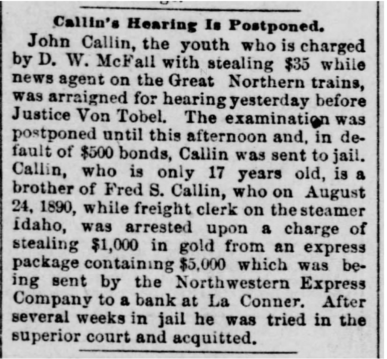 Newspaper article reading: Callin's Hearing Is Postponed. John Callin, the youth who is charged by D. W. McFall with stealing $35 while news agent on the Great Northern trains, was arraigned for hearing yesterday before Justice Von Tobel. The examination was postponed until this afternoon and, in default ot $5OO bonds, Caliin was sent to jail. Callin, who is only 17 years old, is a brother of Fred S. Callin, who on August 24, 1890, while freight clerk on the steamer Idaho, was arrested upon a charge of stealing $1,OOO in gold from an express package containing $5,000 which was being sent by the Northwestern Express Company to a bank at La Conner. After several weeks in jail he was tried in the superior court and acquitted.